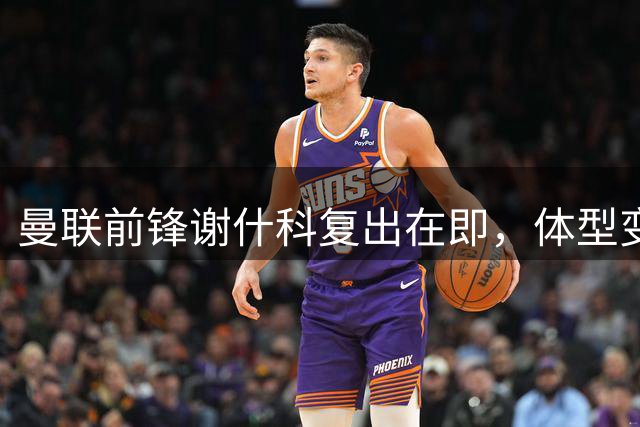 曼联前锋谢什科复出在即，体型变化引发热议
