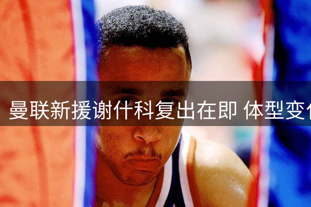曼联新援谢什科复出在即 体型变化引发热议
