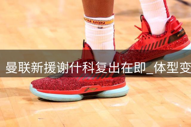 曼联新援谢什科复出在即 体型变化引发热议