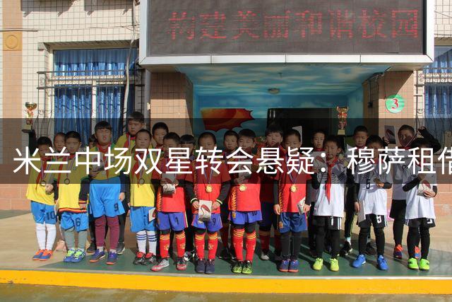 米兰中场双星转会悬疑：穆萨租借条款曝光 福法纳引英超劲旅争夺